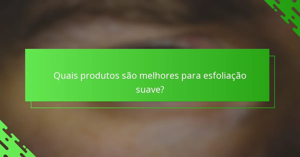 Quais produtos são melhores para esfoliação suave?